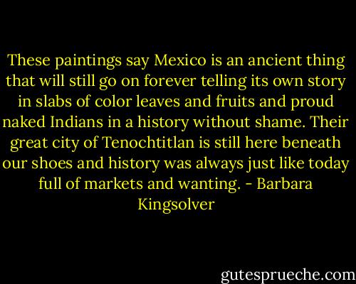 These paintings say Mexico is an ancient thing that will still go on forever telling its own story in slabs of color leaves and fruits and proud naked Indians in a history without shame. Their great city of Tenochtitlan is still here beneath our shoes and history was always just like today full of markets and wanting. - Barbara Kingsolver