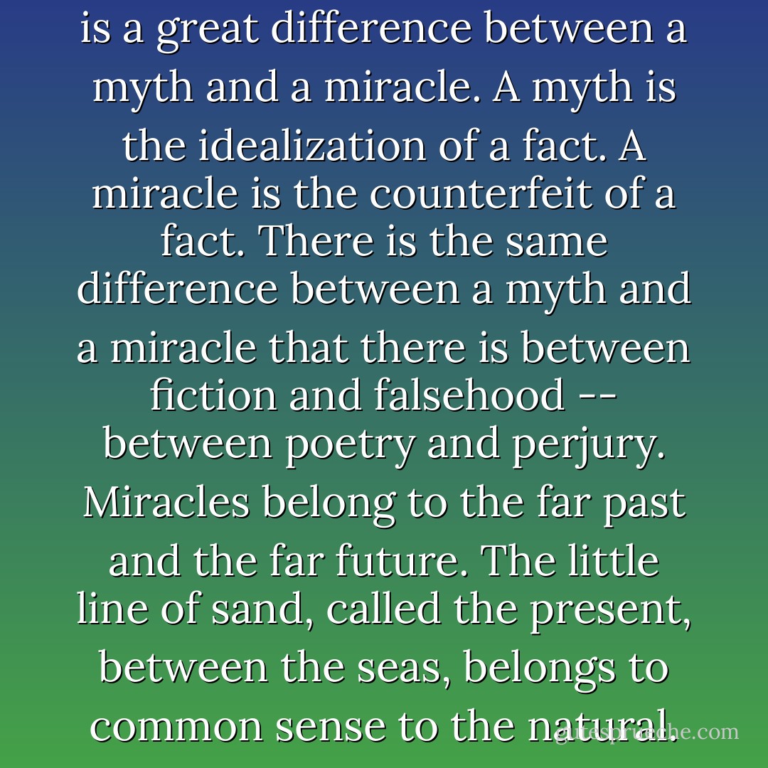 We must remember that there is a great difference between a myth and a miracle. A myth is the idealization of a fact. A miracle is the counterfeit of a fact. There is the same difference between a myth and a miracle that there is between fiction and falsehood -- between poetry and perjury. Miracles belong to the far past and the far future. The little line of sand, called the present, between the seas, belongs to common sense to the natural. - Robert G. Ingersoll