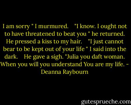 I am sorry " I murmured.<br /> <br /> "I know. I ought not to have threatened to beat you " he returned. He pressed a kiss to my hair.<br /> <br /> "I just cannot bear to be kept out of your life " I said into the dark.<br /> <br /> He gave a sigh. "Julia you daft woman. When you will you understand You are my life. - Deanna Raybourn