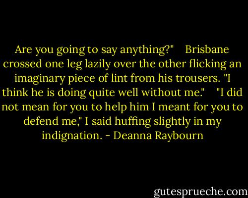 Are you going to say anything?"<br /> <br /> Brisbane crossed one leg lazily over the other flicking an imaginary piece of lint from his trousers. "I think he is doing quite well without me."<br /> <br /> "I did not mean for you to help him I meant for you to defend me," I said huffing slightly in my indignation. - Deanna Raybourn