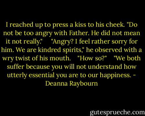 I reached up to press a kiss to his cheek. "Do not be too angry with Father. He did not mean it not really." <br /> <br /> "Angry? I feel rather sorry for him. We are kindred spirits," he observed with a wry twist of his mouth.<br /> <br /> "How so?"<br /> <br /> "We both suffer because you will not understand how utterly essential you are to our happiness. - Deanna Raybourn