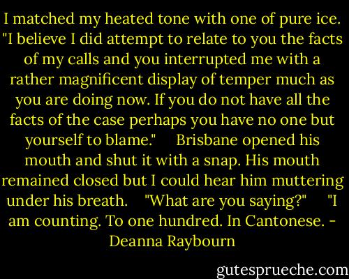 I matched my heated tone with one of pure ice. "I believe I did attempt to relate to you the facts of my calls and you interrupted me with a rather magnificent display of temper much as you are doing now. If you do not have all the facts of the case perhaps you have no one but yourself to blame." <br /> <br /> Brisbane opened his mouth and shut it with a snap. His mouth remained closed but I could hear him muttering under his breath.<br /> <br /> "What are you saying?" <br /> <br /> "I am counting. To one hundred. In Cantonese. - Deanna Raybourn