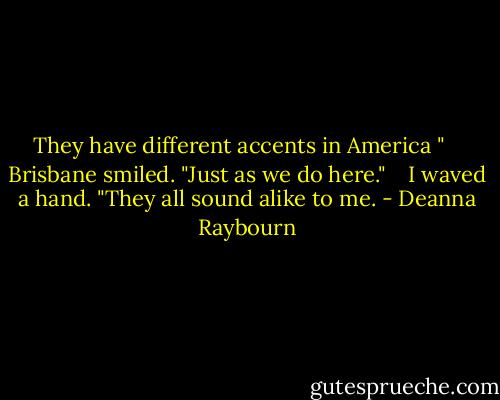 They have different accents in America "<br /> <br /> Brisbane smiled. "Just as we do here."<br /> <br /> I waved a hand. "They all sound alike to me. - Deanna Raybourn
