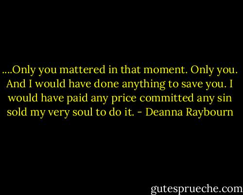 ....Only you mattered in that moment. Only you. And I would have done anything to save you. I would have paid any price committed any sin sold my very soul to do it. - Deanna Raybourn
