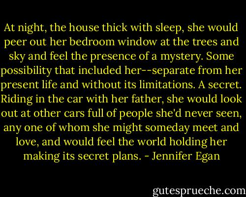 At night, the house thick with sleep, she would peer out her bedroom window at the trees and sky and feel the presence of a mystery. Some possibility that included her--separate from her present life and without its limitations. A secret. Riding in the car with her father, she would look out at other cars full of people she'd never seen, any one of whom she might someday meet and love, and would feel the world holding her making its secret plans. - Jennifer Egan