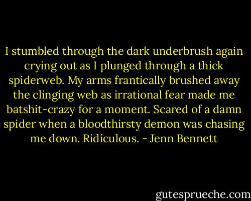 I stumbled through the dark underbrush again crying out as I plunged through a thick spiderweb. My arms frantically brushed away the clinging web as irrational fear made me batshit-crazy for a moment. Scared of a damn spider when a bloodthirsty demon was chasing me down. Ridiculous. - Jenn Bennett
