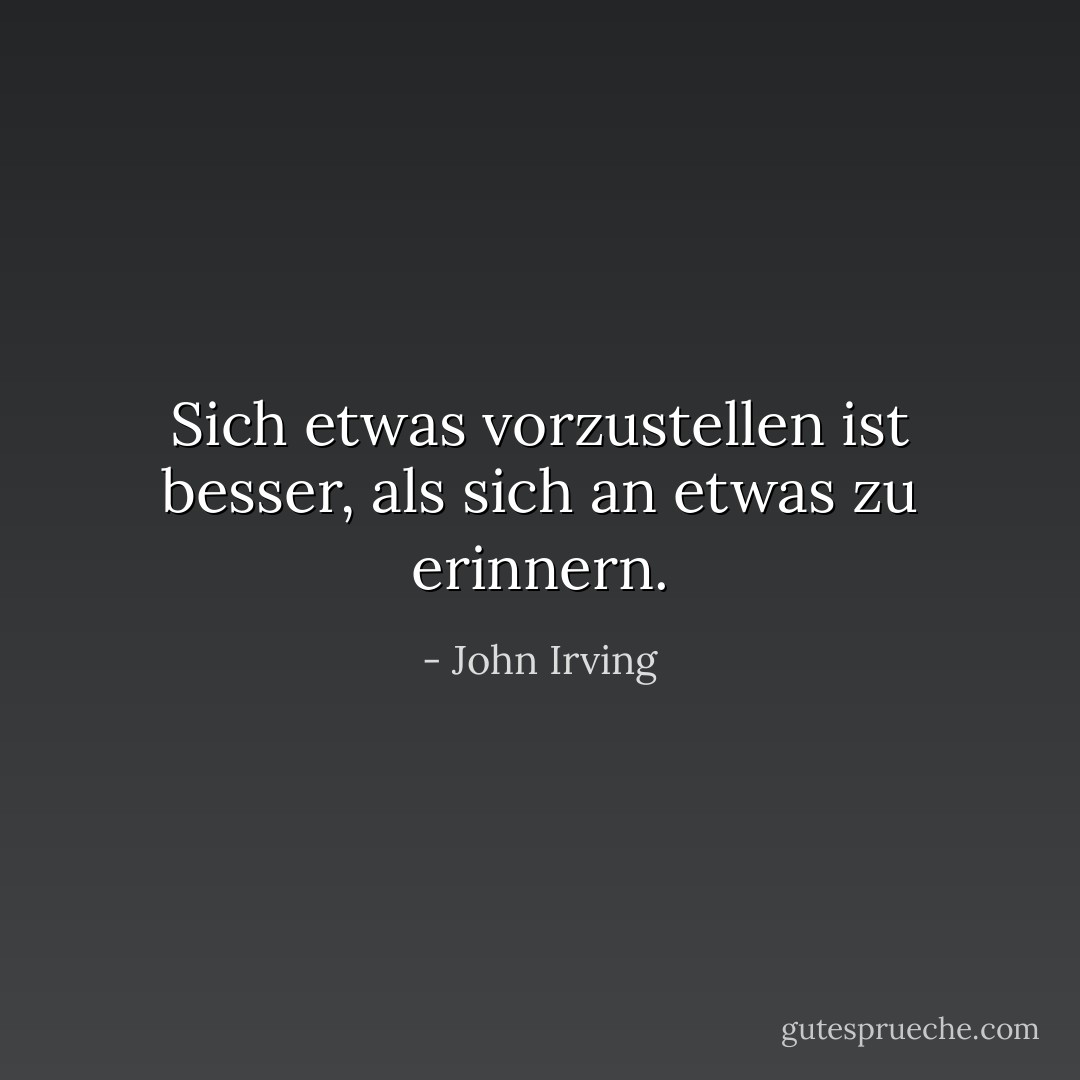 Sich etwas vorzustellen ist besser, als sich an etwas zu erinnern. - John Irving<