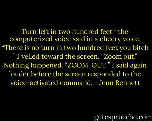 Turn left in two hundred feet ” the computerized voice said in a cheery voice. “There is no turn in two hundred feet you bitch ” I yelled toward the screen. “Zoom out.” Nothing happened. “ZOOM. OUT ” I said again louder before the screen responded to the voice-activated command. - Jenn Bennett