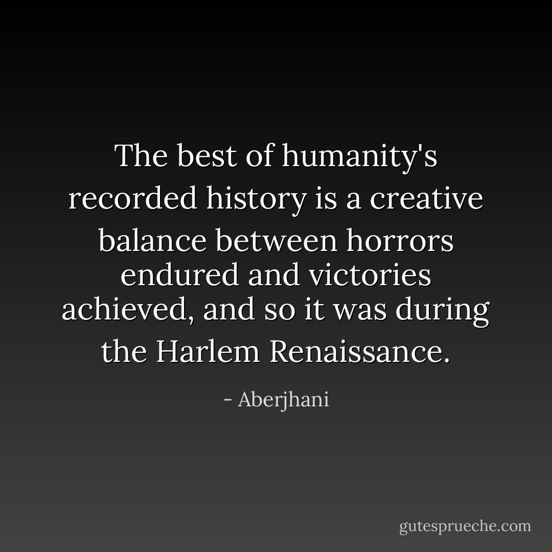 The best of humanity's recorded history is a creative balance between horrors endured and victories achieved, and so it was during the Harlem Renaissance. - Aberjhani