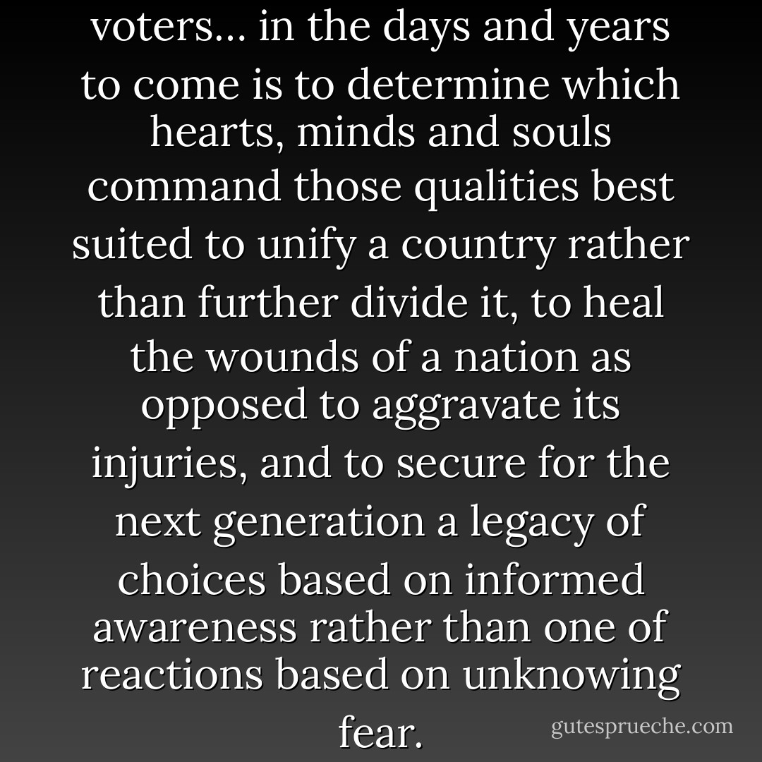 The job facing American voters… in the days and years to come is to determine which hearts, minds and souls command those qualities best suited to unify a country rather than further divide it, to heal the wounds of a nation as opposed to aggravate its injuries, and to secure for the next generation a legacy of choices based on informed awareness rather than one of reactions based on unknowing fear. - Aberjhani