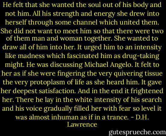 He felt that she wanted the soul out of his body and not him. All his strength and energy she drew into herself through some channel which united them. She did not want to meet him so that there were two of them man and woman together. She wanted to draw all of him into her. It urged him to an intensity like madness which fascinated him as drug-taking might. He was discussing Michael Angelo. It felt to her as if she were fingering the very quivering tissue the very protoplasm of life as she heard him. It gave her deepest satisfaction. And in the end it frightened her. There he lay in the white intensity of his search and his voice gradually filled her with fear so level it was almost inhuman as if in a trance. - D.H. Lawrence