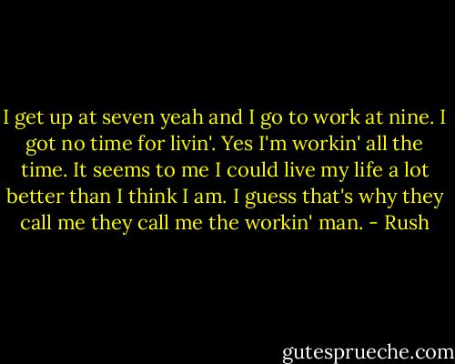 I get up at seven yeah and I go to work at nine. I got no time for livin'. Yes I'm workin' all the time. It seems to me I could live my life a lot better than I think I am. I guess that's why they call me they call me the workin' man. - Rush