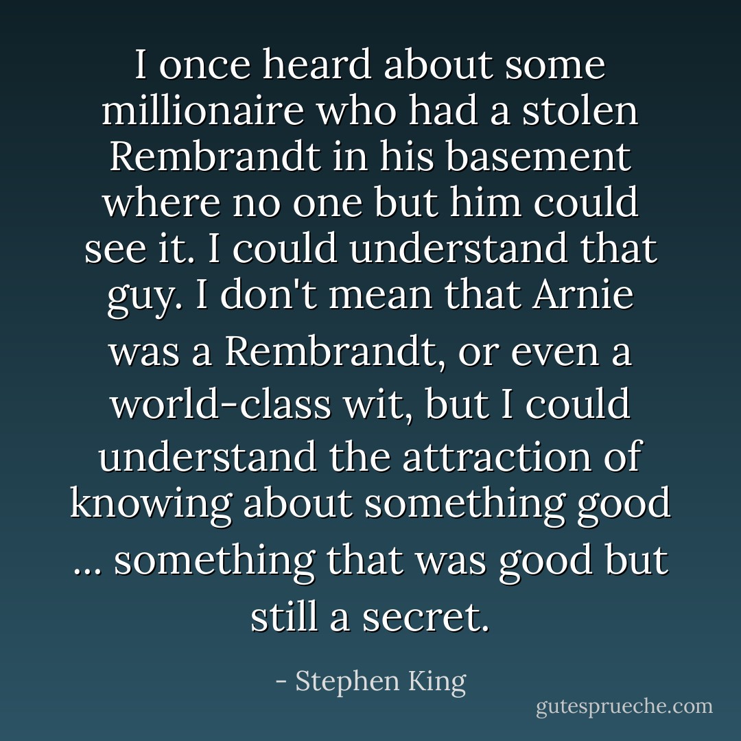 I once heard about some millionaire who had a stolen Rembrandt in his basement where no one but him could see it. I could understand that guy. I don't mean that Arnie was a Rembrandt, or even a world-class wit, but I could understand the attraction of knowing about something good ... something that was good but still a secret. - Stephen King