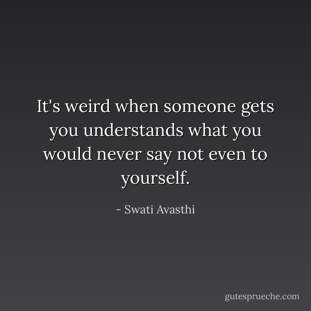 It's weird when someone gets you understands what you would never say not even to yourself. - Swati Avasthi