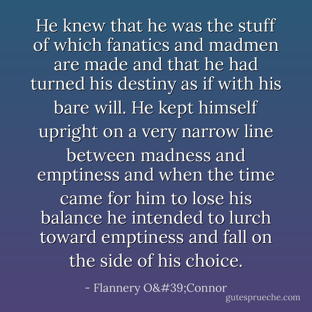 He knew that he was the stuff of which fanatics and madmen are made and that he had turned his destiny as if with his bare will. He kept himself upright on a very narrow line between madness and emptiness and when the time came for him to lose his balance he intended to lurch toward emptiness and fall on the side of his choice. - Flannery O'Connor