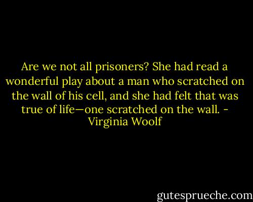 Are we not all prisoners? She had read a wonderful play about a man who scratched on the wall of his cell, and she had felt that was true of life—one scratched on the wall. - Virginia Woolf
