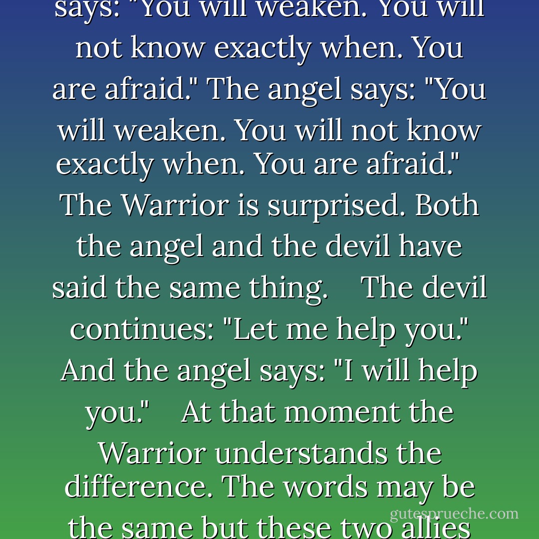 A Warrior knows that an angel and a devil are both competing for his sword hand. <br /> <br /> The devil says: "You will weaken. You will not know exactly when. You are afraid." The angel says: "You will weaken. You will not know exactly when. You are afraid."<br /> <br /> The Warrior is surprised. Both the angel and the devil have said the same thing.<br /> <br /> The devil continues: "Let me help you." And the angel says: "I will help you."<br /> <br /> At that moment the Warrior understands the difference. The words may be the same but these two allies are completely different.<br /> <br /> And he chooses the angel's hand. - Paulo Coelho