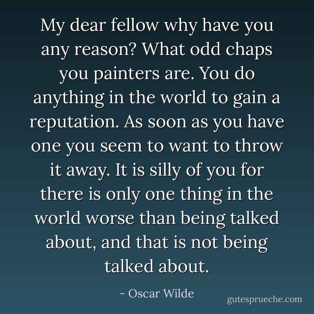 My dear fellow why have you any reason? What odd chaps you painters are. You do anything in the world to gain a reputation. As soon as you have one you seem to want to throw it away. It is silly of you for there is only one thing in the world worse than being talked about, and that is not being talked about. - Oscar Wilde