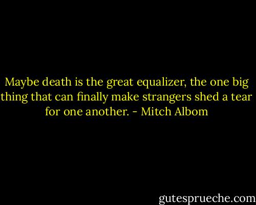 Maybe death is the great equalizer, the one big thing that can finally make strangers shed a tear for one another. - Mitch Albom