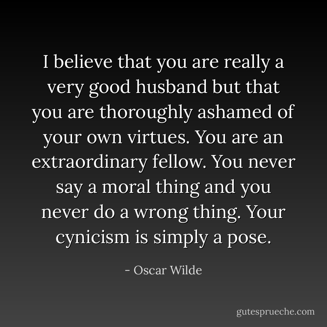 I believe that you are really a very good husband but that you are thoroughly ashamed of your own virtues. You are an extraordinary fellow. You never say a moral thing and you never do a wrong thing. Your cynicism is simply a pose. - Oscar Wilde