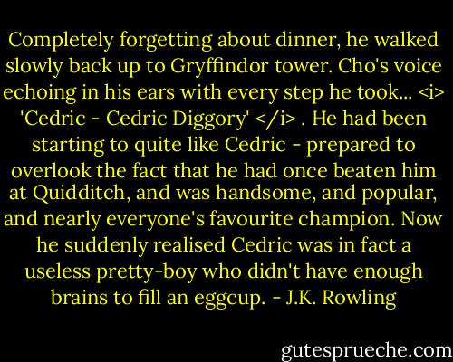 Completely forgetting about dinner, he walked slowly back up to Gryffindor tower. Cho's voice echoing in his ears with every step he took... <i> 'Cedric - Cedric Diggory' </i> . He had been starting to quite like Cedric - prepared to overlook the fact that he had once beaten him at Quidditch, and was handsome, and popular, and nearly everyone's favourite champion. Now he suddenly realised Cedric was in fact a useless pretty-boy who didn't have enough brains to fill an eggcup. - J.K. Rowling