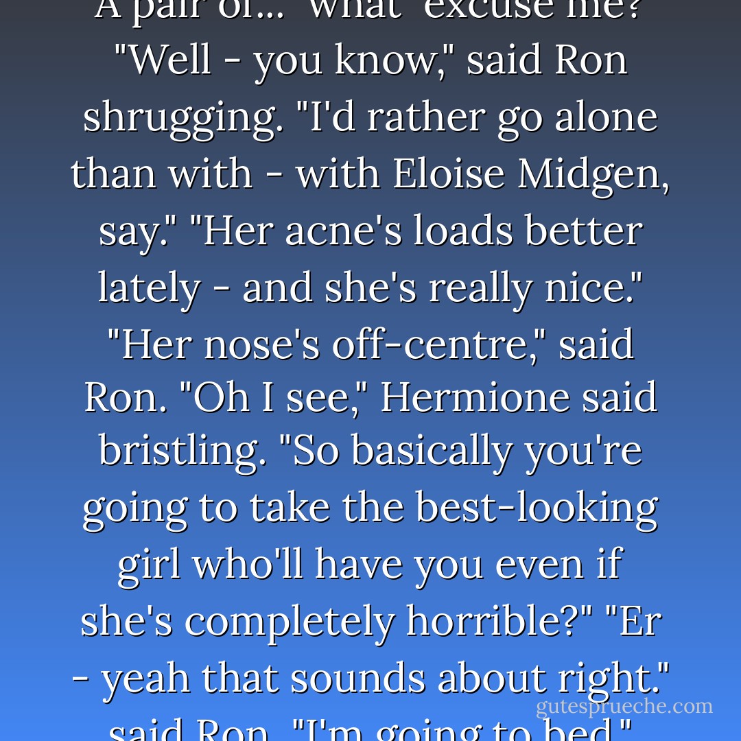 We <i> should </i>get a move on you know... ask someone. He's right. We don't want to end up with a pair of trolls."<br />Hermione let out a sputter of indignation. "A pair of... <i> what </i> excuse me?"<br />"Well - you know," said Ron shrugging. "I'd rather go alone than with - with Eloise Midgen, say."<br />"Her acne's loads better lately - and she's really nice."<br />"Her nose's off-centre," said Ron.<br />"Oh I see," Hermione said bristling. "So basically you're going to take the best-looking girl who'll have you even if she's completely horrible?"<br />"Er - yeah that sounds about right." said Ron.<br />"I'm going to bed," Hermione snapped and she swept off toward the girls' staircase without another word. - J.K. Rowling