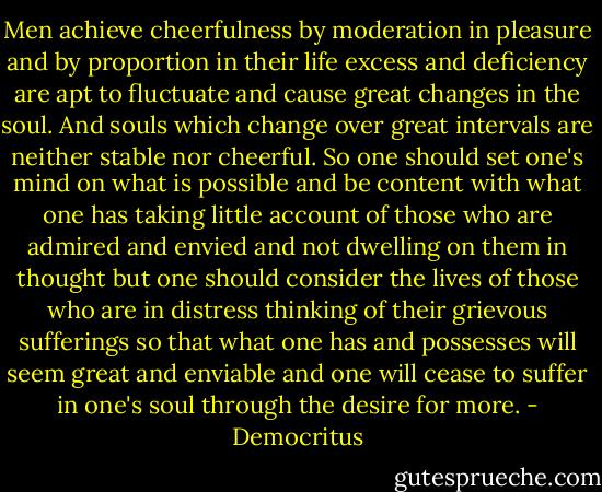 Men achieve cheerfulness by moderation in pleasure and by proportion in their life excess and deficiency are apt to fluctuate and cause great changes in the soul. And souls which change over great intervals are neither stable nor cheerful. So one should set one's mind on what is possible and be content with what one has taking little account of those who are admired and envied and not dwelling on them in thought but one should consider the lives of those who are in distress thinking of their grievous sufferings so that what one has and possesses will seem great and enviable and one will cease to suffer in one's soul through the desire for more. - Democritus