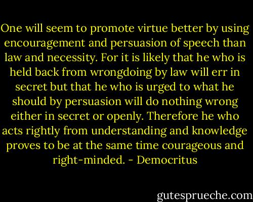 One will seem to promote virtue better by using encouragement and persuasion of speech than law and necessity. For it is likely that he who is held back from wrongdoing by law will err in secret but that he who is urged to what he should by persuasion will do nothing wrong either in secret or openly. Therefore he who acts rightly from understanding and knowledge proves to be at the same time courageous and right-minded. - Democritus