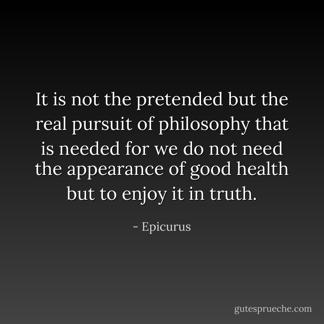 It is not the pretended but the real pursuit of philosophy that is needed for we do not need the appearance of good health but to enjoy it in truth. - Epicurus