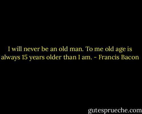 I will never be an old man. To me old age is always 15 years older than I am. - Francis Bacon