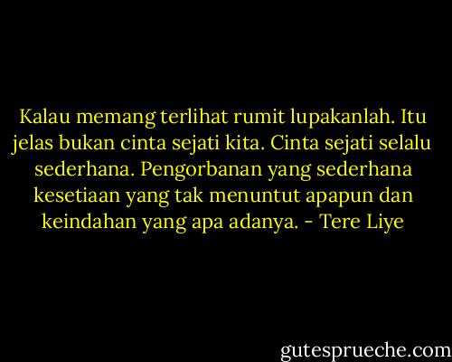 Kalau memang terlihat rumit lupakanlah. Itu jelas bukan cinta sejati kita. Cinta sejati selalu sederhana. Pengorbanan yang sederhana kesetiaan yang tak menuntut apapun dan keindahan yang apa adanya. - Tere Liye