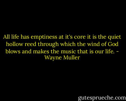 All life has emptiness at it's core it is the quiet hollow reed through which the wind of God blows and makes the music that is our life. - Wayne Muller