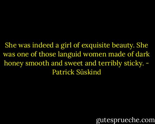 She was indeed a girl of exquisite beauty. She was one of those languid women made of dark honey smooth and sweet and terribly sticky. - Patrick Süskind