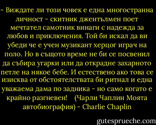 - Виждате ли този човек е една многостранна личност - скитник джентълмен поет мечтател самотник винаги с надежда за любов и приключения. Той би искал да ви убеди че е учен музикант херцог играч на поло. Но в същото време не би се посвенил да събира угарки или да открадне захарното петле на някое бебе. И естествено ако това се изисква от обстоятелствата би ритнал и една уважаема дама по задника - но само когато е крайно разгневен! <br /> <br />(Чарли Чаплин Моята автобиография) - Charlie Chaplin