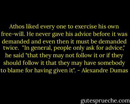 Athos liked every one to exercise his own free-will. He never gave his advice before it was demanded and even then it must be demanded twice. <br />"In general, people only ask for advice," he said "that they may not follow it or if they should follow it that they may have somebody to blame for having given it". - Alexandre Dumas