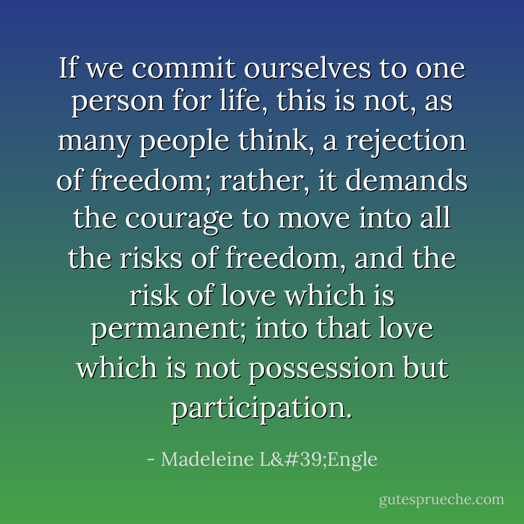 If we commit ourselves to one person for life, this is not, as many people think, a rejection of freedom; rather, it demands the courage to move into all the risks of freedom, and the risk of love which is permanent; into that love which is not possession but participation. - Madeleine L'Engle