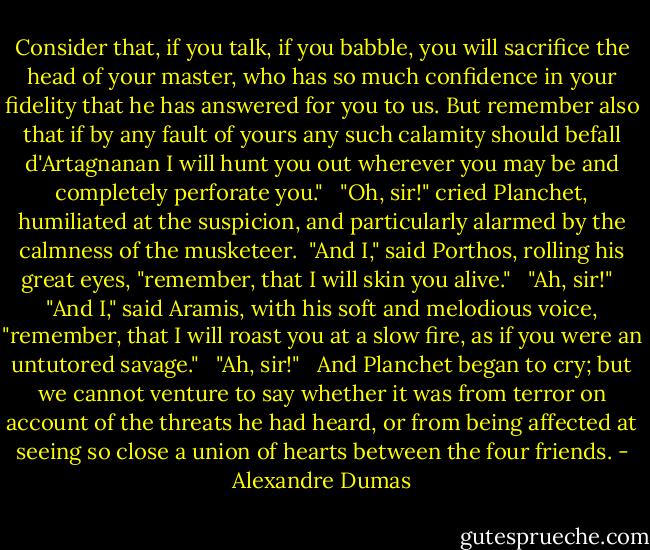 Consider that, if you talk, if you babble, you will sacrifice the head of your master, who has so much confidence in your fidelity that he has answered for you to us. But remember also that if by any fault of yours any such calamity should befall d'Artagnanan I will hunt you out wherever you may be and completely perforate you." <br /> "Oh, sir!" cried Planchet, humiliated at the suspicion, and particularly alarmed by the calmness of the musketeer.<br /> "And I," said Porthos, rolling his great eyes, "remember, that I will skin you alive." <br /> "Ah, sir!" <br /> "And I," said Aramis, with his soft and melodious voice, "remember, that I will roast you at a slow fire, as if you were an untutored savage." <br /> "Ah, sir!" <br /> And Planchet began to cry; but we cannot venture to say whether it was from terror on account of the threats he had heard, or from being affected at seeing so close a union of hearts between the four friends. - Alexandre Dumas