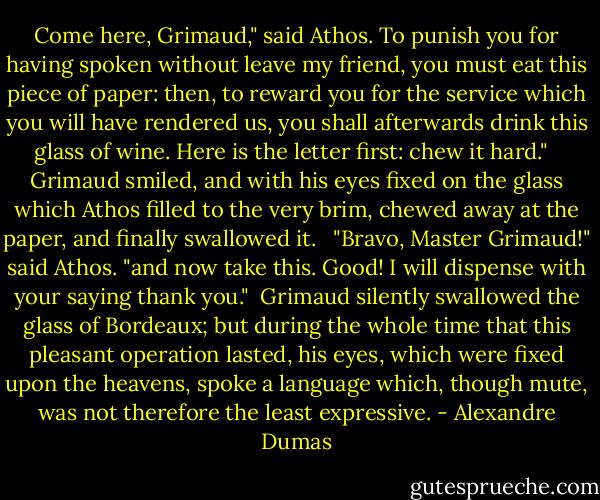 Come here, Grimaud," said Athos. To punish you for having spoken without leave my friend, you must eat this piece of paper: then, to reward you for the service which you will have rendered us, you shall afterwards drink this glass of wine. Here is the letter first: chew it hard." <br /> Grimaud smiled, and with his eyes fixed on the glass which Athos filled to the very brim, chewed away at the paper, and finally swallowed it. <br /> "Bravo, Master Grimaud!" said Athos. "and now take this. Good! I will dispense with your saying thank you."<br /> Grimaud silently swallowed the glass of Bordeaux; but during the whole time that this pleasant operation lasted, his eyes, which were fixed upon the heavens, spoke a language which, though mute, was not therefore the least expressive. - Alexandre Dumas