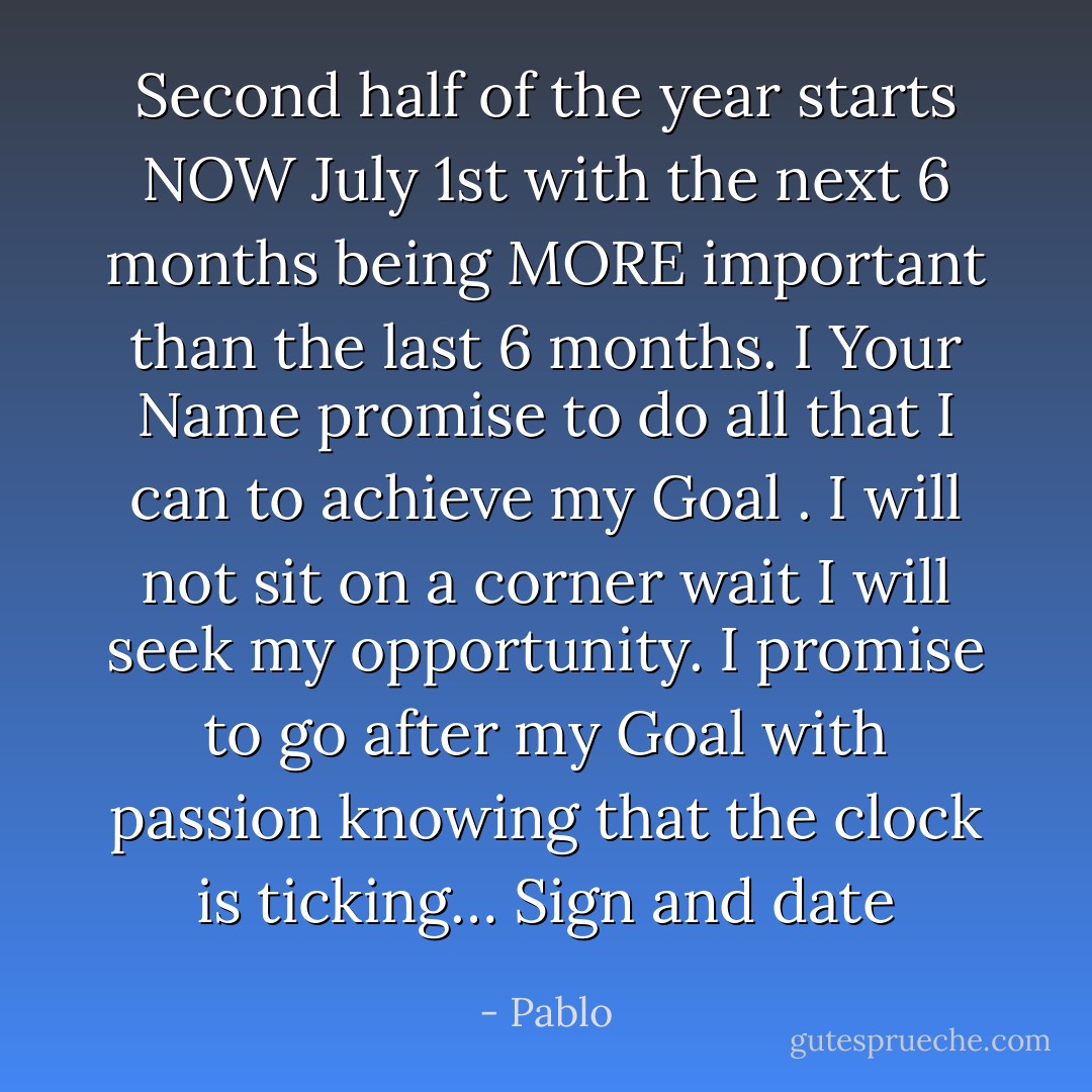 Second half of the year starts NOW July 1st with the next 6 months being MORE important than the last 6 months. I Your Name promise to do all that I can to achieve my Goal . I will not sit on a corner wait I will seek my opportunity. I promise to go after my Goal with passion knowing that the clock is ticking… Sign and date - Pablo
