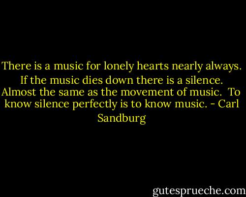 There is a music for lonely hearts nearly always.<br /> If the music dies down there is a silence.<br /> Almost the same as the movement of music.<br /> To know silence perfectly is to know music. - Carl Sandburg