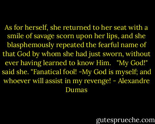 As for herself, she returned to her seat with a smile of savage scorn upon her lips, and she blasphemously repeated the fearful name of that God by whom she had just sworn, without ever having learned to know Him. <br /> "My God!" said she. "Fanatical fool! -My God is myself; and whoever will assist in my revenge! - Alexandre Dumas