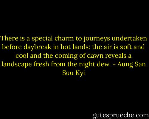 There is a special charm to journeys undertaken before daybreak in hot lands: the air is soft and cool and the coming of dawn reveals a landscape fresh from the night dew. - Aung San Suu Kyi