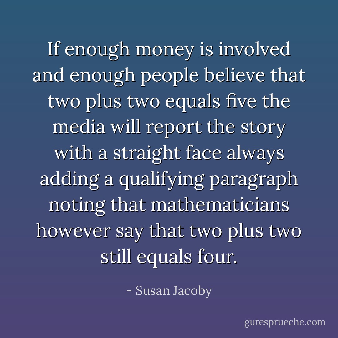 If enough money is involved and enough people believe that two plus two equals five the media will report the story with a straight face always adding a qualifying paragraph noting that mathematicians however say that two plus two still equals four. - Susan Jacoby