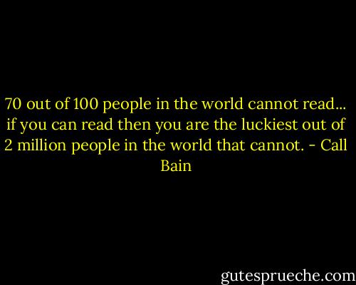70 out of 100 people in the world cannot read... if you can read then you are the luckiest out of 2 million people in the world that cannot. - Call Bain