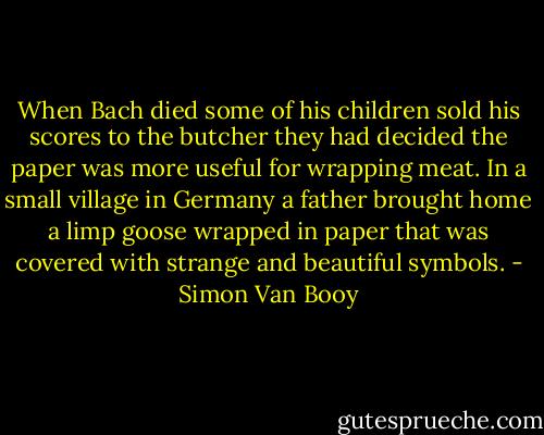 When Bach died some of his children sold his scores to the butcher they had decided the paper was more useful for wrapping meat. In a small village in Germany a father brought home a limp goose wrapped in paper that was covered with strange and beautiful symbols. - Simon Van Booy