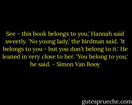 See - this book belongs to you,' Hannah said sweetly.<br />'No young lady,' the birdman said. 'It belongs to you - but you don't belong to it.'<br />He leaned in very close to her.<br />'You belong to you,' he said. - Simon Van Booy