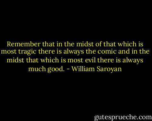 Remember that in the midst of that which is most tragic there is always the comic and in the midst that which is most evil there is always much good. - William Saroyan