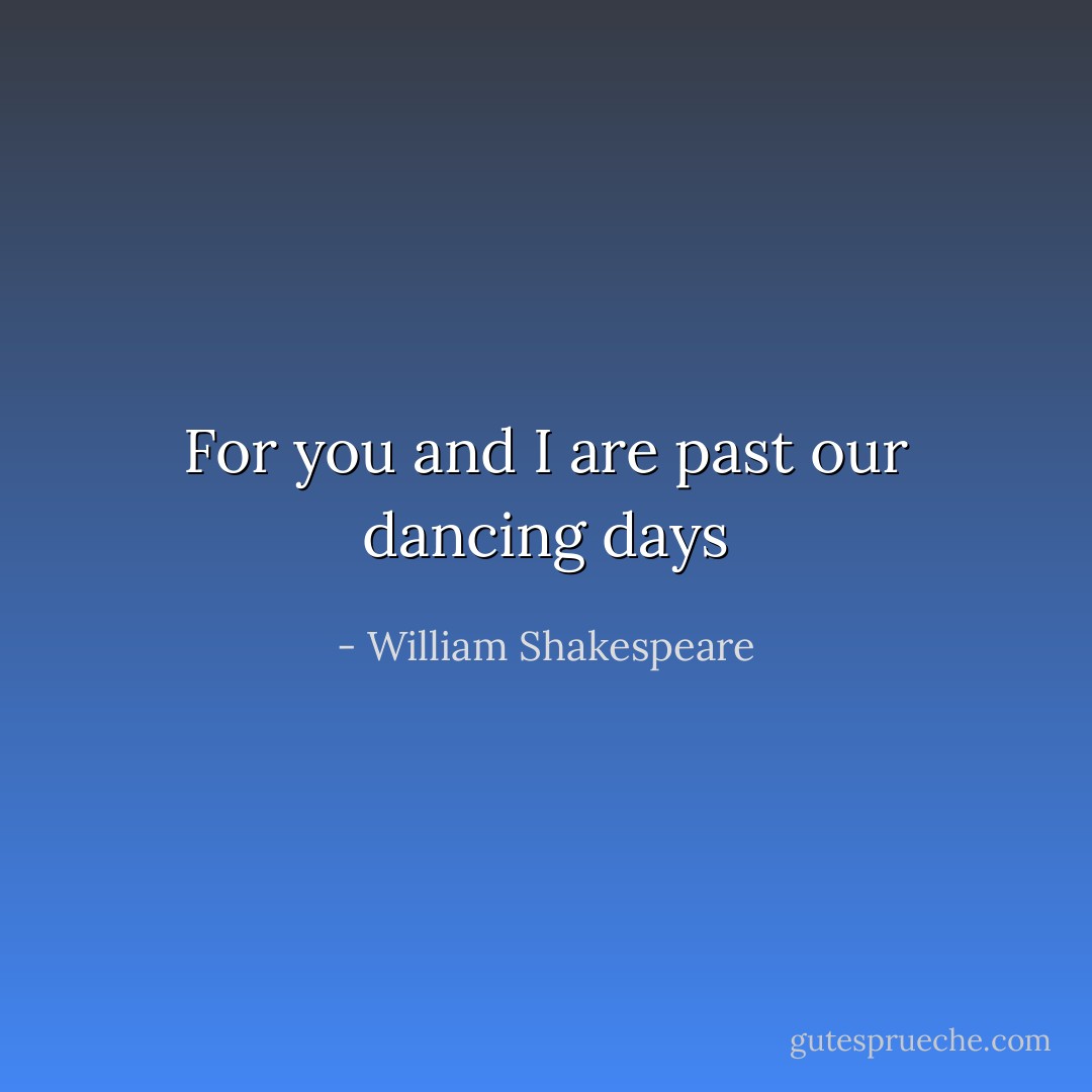 For you and I are past our dancing days - William Shakespeare