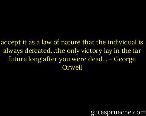 accept it as a law of nature that the individual is always defeated...the only victory lay in the far future long after you were dead... - George Orwell
