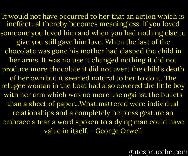 It would not have occurred to her that an action which is ineffectual thereby becomes meaningless. If you loved someone you loved him and when you had nothing else to give you still gave him love. When the last of the chocolate was gone his mother had clasped the child in her arms. It was no use it changed nothing it did not produce more chocolate it did not avert the child's death of her own but it seemed natural to her to do it. The refugee woman in the boat had also covered the little boy with her arm which was no more use against the bullets than a sheet of paper...What mattered were individual relationships and a completely helpless gesture an embrace a tear a word spoken to a dying man could have value in itself. - George Orwell